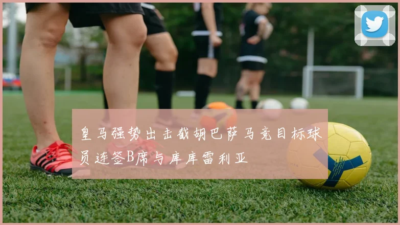 皇马强势出击截胡巴萨马竞目标球员连签B席与库库雷利亚
