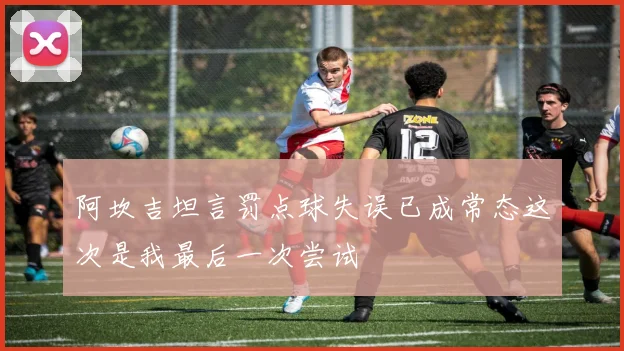 阿坎吉坦言罚点球失误已成常态这次是我最后一次尝试