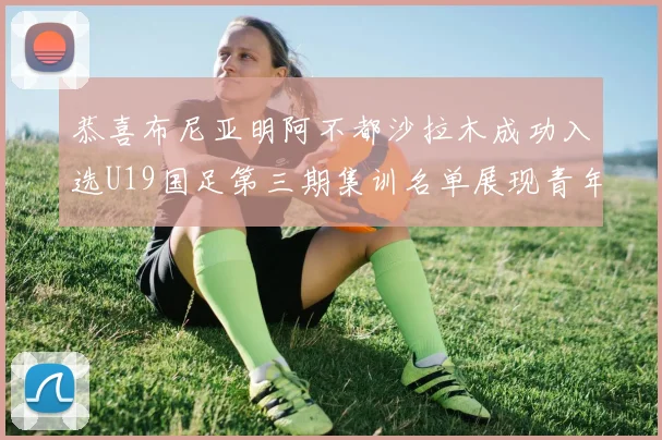 恭喜布尼亚明阿不都沙拉木成功入选U19国足第三期集训名单展现青年才俊风采