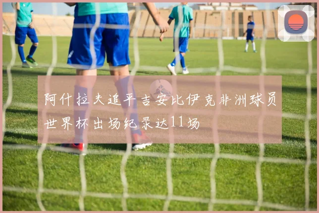 阿什拉夫追平吉安比伊克非洲球员世界杯出场纪录达11场