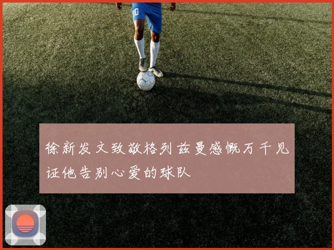 徐新发文致敬格列兹曼感慨万千见证他告别心爱的球队