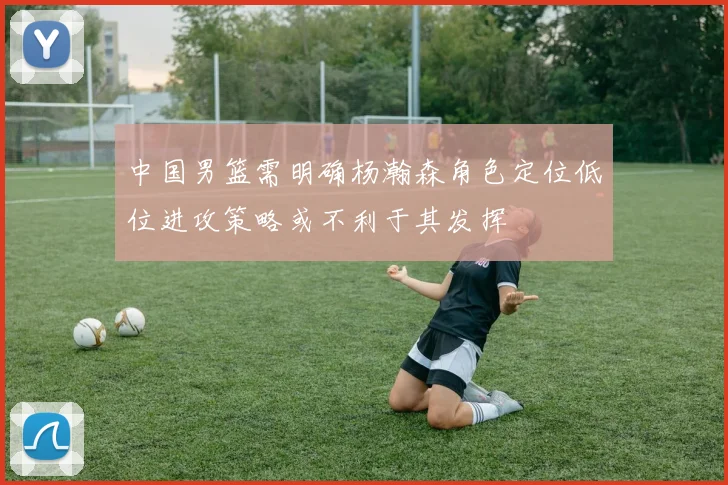 中国男篮需明确杨瀚森角色定位低位进攻策略或不利于其发挥