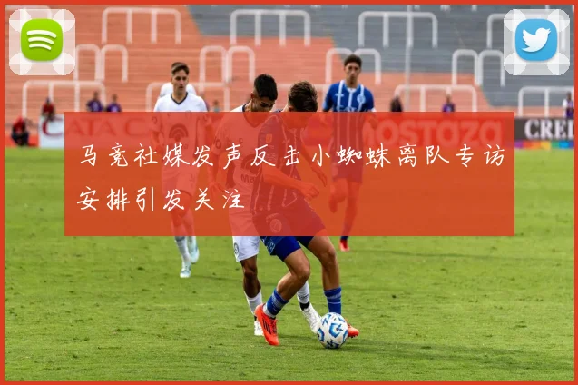 马竞社媒发声反击小蜘蛛离队专访安排引发关注