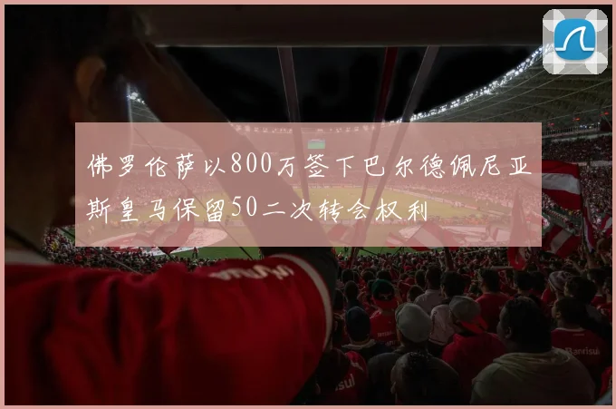 佛罗伦萨以800万签下巴尔德佩尼亚斯皇马保留50二次转会权利