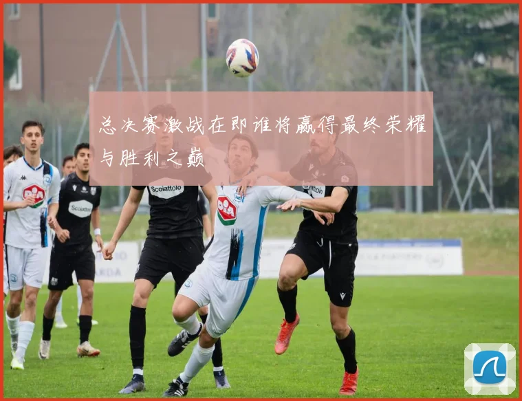 总决赛激战在即谁将赢得最终荣耀与胜利之巅