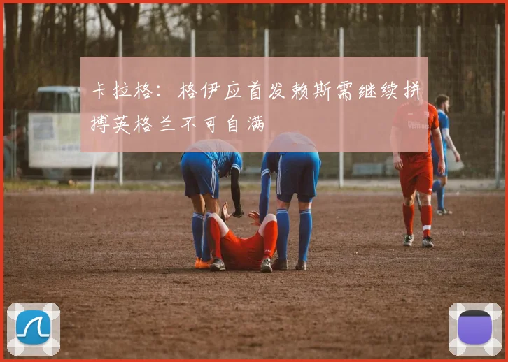 卡拉格：格伊应首发赖斯需继续拼搏英格兰不可自满
