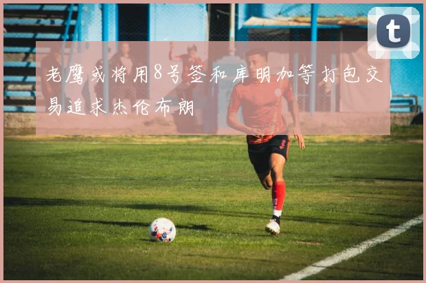老鹰或将用8号签和库明加等打包交易追求杰伦布朗