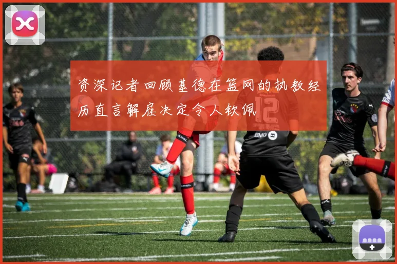 资深记者回顾基德在篮网的执教经历直言解雇决定令人钦佩