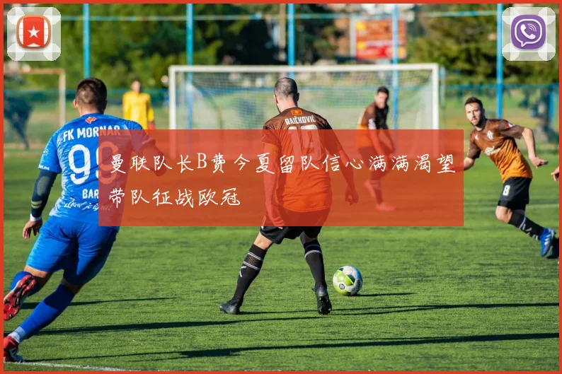 曼联队长B费今夏留队信心满满渴望带队征战欧冠
