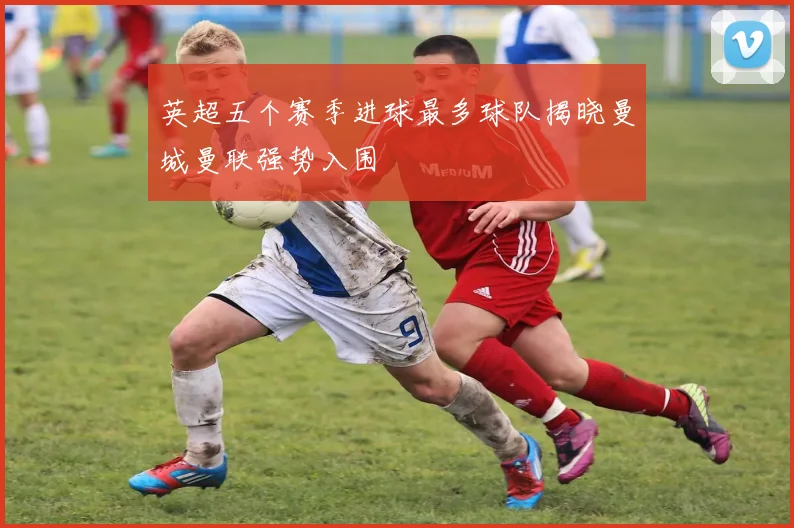 英超五个赛季进球最多球队揭晓曼城曼联强势入围