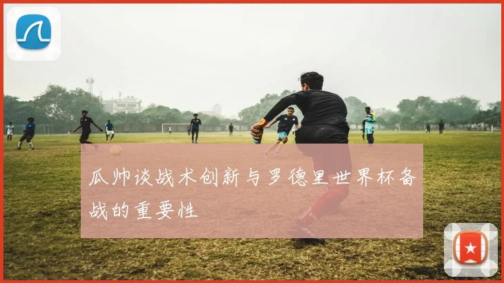瓜帅谈战术创新与罗德里世界杯备战的重要性