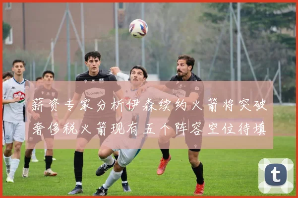 薪资专家分析伊森续约火箭将突破奢侈税火箭现有五个阵容空位待填补