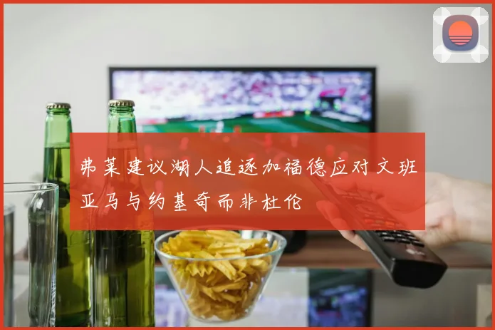 弗莱建议湖人追逐加福德应对文班亚马与约基奇而非杜伦