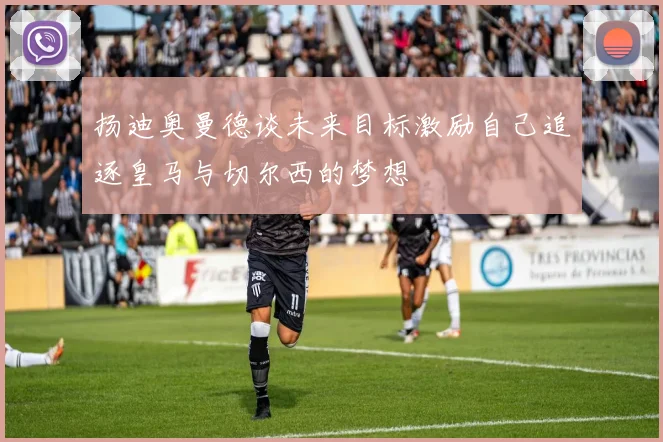 扬迪奥曼德谈未来目标激励自己追逐皇马与切尔西的梦想