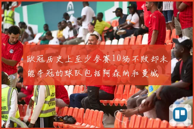 欧冠历史上至少参赛10场不败却未能夺冠的球队包括阿森纳和曼城