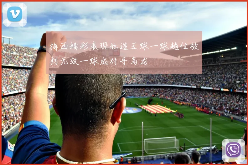 梅西精彩表现独造五球一球越位被判无效一球成对手乌龙