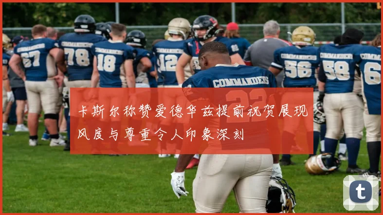 卡斯尔称赞爱德华兹提前祝贺展现风度与尊重令人印象深刻