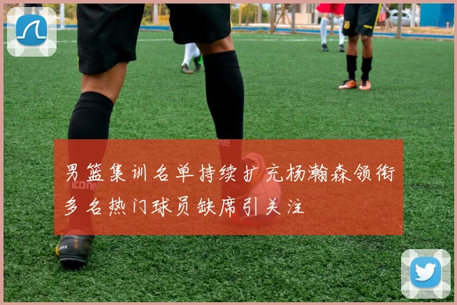 男篮集训名单持续扩充杨瀚森领衔多名热门球员缺席引关注