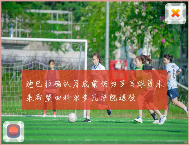 迪巴拉确认月底前仍为罗马球员未来希望回科尔多瓦学院退役