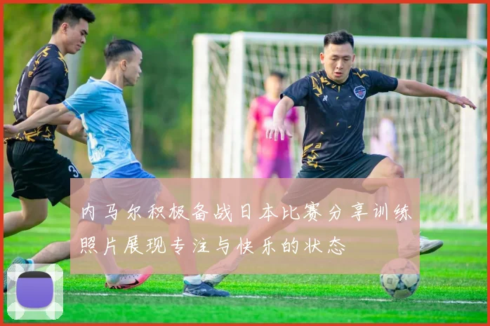 内马尔积极备战日本比赛分享训练照片展现专注与快乐的状态